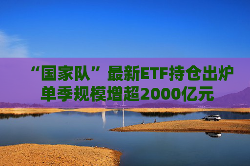 “国家队”最新ETF持仓出炉 单季规模增超2000亿元