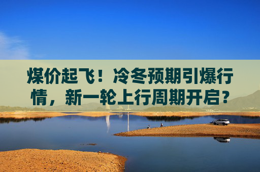 煤价起飞！冷冬预期引爆行情，新一轮上行周期开启？