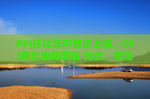 PPI环比年内首次上涨,CPI同比由降转涨 光伏、电池、汽车制造业等“反内卷”相关行业价格修复