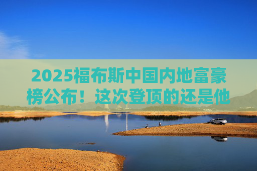 2025福布斯中国内地富豪榜公布！这次登顶的还是他