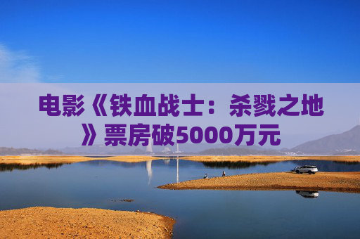 电影《铁血战士：杀戮之地》票房破5000万元