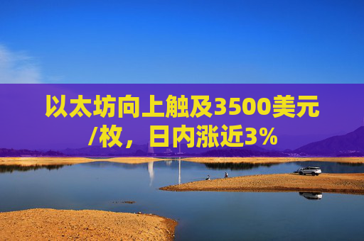 以太坊向上触及3500美元/枚，日内涨近3%
