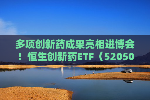 多项创新药成果亮相进博会!恒生创新药ETF(520500)规模与份额双双创新高