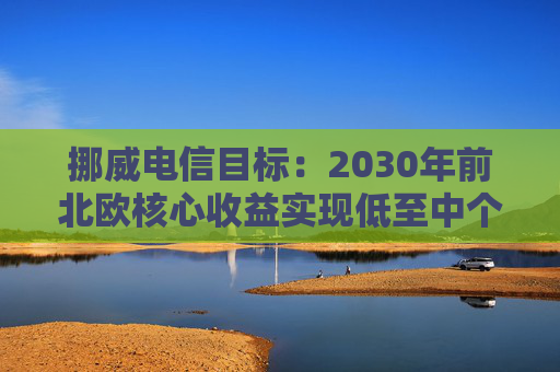 挪威电信目标:2030年前北欧核心收益实现低至中个位数增长