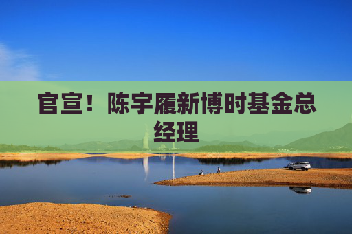 官宣!陈宇履新博时基金总经理 第1张 官宣!陈宇履新博时基金总经理 第1张