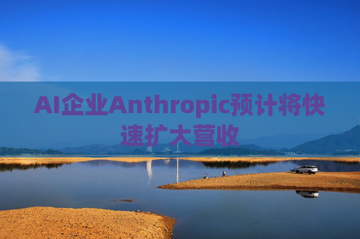 AI企业Anthropic预计将快速扩大营收