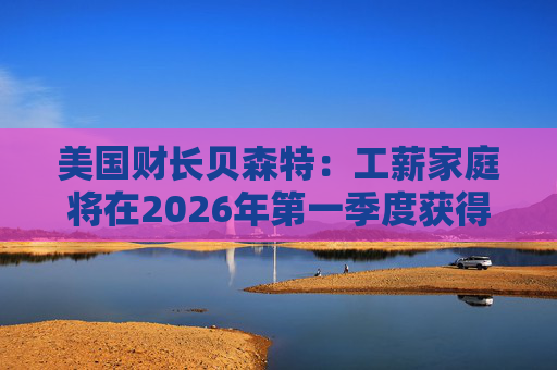 美国财长贝森特：工薪家庭将在2026年第一季度获得非常可观退税