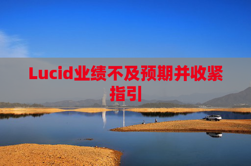 Lucid业绩不及预期并收紧指引