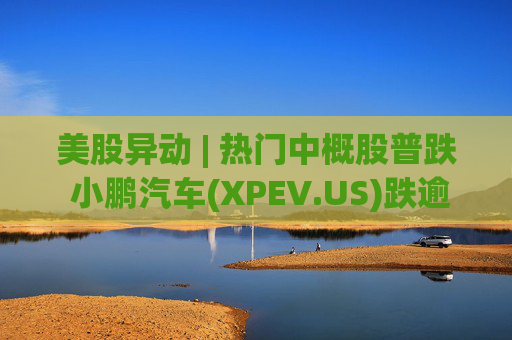 美股异动 | 热门中概股普跌 小鹏汽车(XPEV.US)跌逾6%