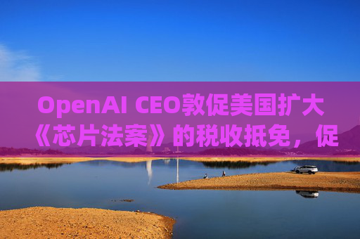 OpenAI CEO敦促美国扩大《芯片法案》的税收抵免,促进人工智能发展