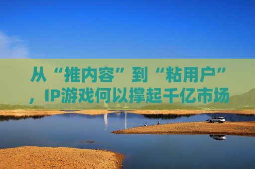 从“推内容”到“粘用户”,IP游戏何以撑起千亿市场?