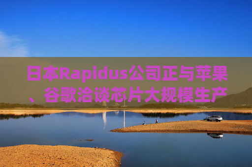 日本Rapidus公司正与苹果、谷歌洽谈芯片大规模生产事宜