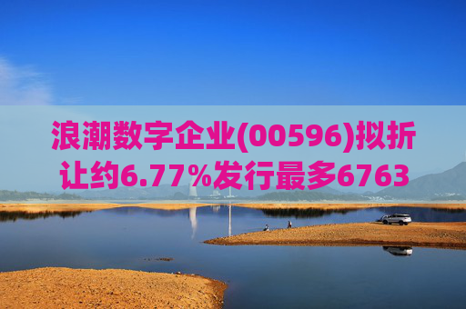 浪潮数字企业(00596)拟折让约6.77%发行最多6763.4万股配售股份