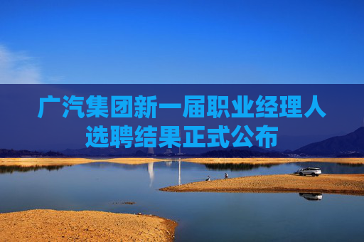 广汽集团新一届职业经理人选聘结果正式公布