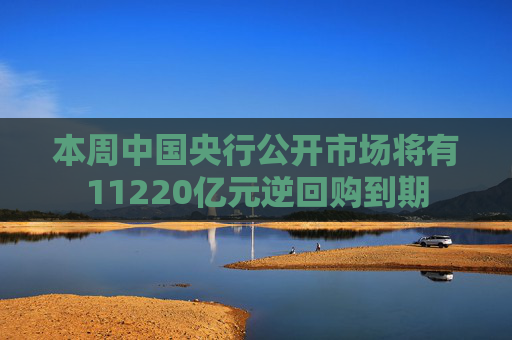 本周中国央行公开市场将有11220亿元逆回购到期