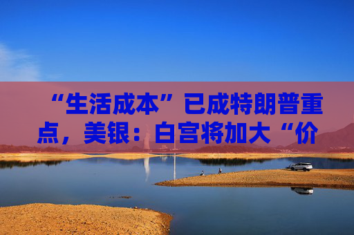 “生活成本”已成特朗普重点,美银:白宫将加大“价格干预”,贸易战“结束”了