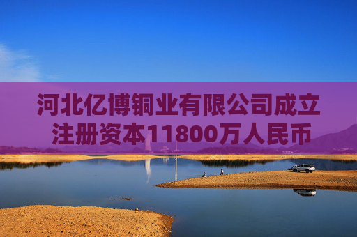 河北亿博铜业有限公司成立 注册资本11800万人民币