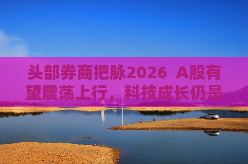头部券商把脉2026 A股有望震荡上行,科技成长仍是投资主线