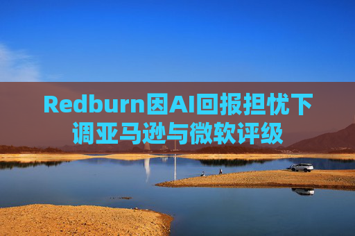 Redburn因AI回报担忧下调亚马逊与微软评级
