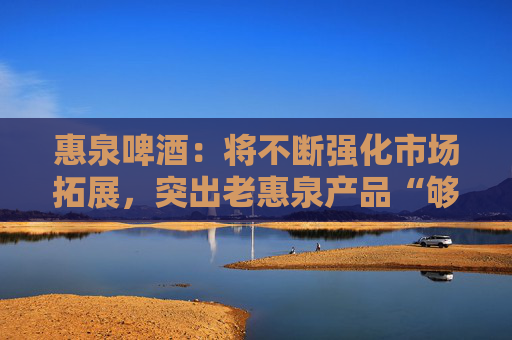 惠泉啤酒：将不断强化市场拓展，突出老惠泉产品“够劲，不上头”差异化特色