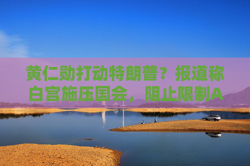 黄仁勋打动特朗普?报道称白宫施压国会,阻止限制AI芯片出口法案
