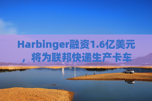 Harbinger融资1.6亿美元,将为联邦快递生产卡车