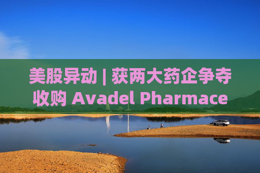 美股异动 | 获两大药企争夺收购 Avadel Pharmaceuticals(AVDL.US)涨超20%
