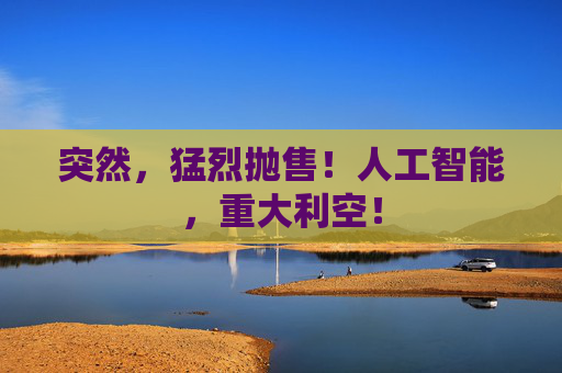 突然，猛烈抛售！人工智能，重大利空！