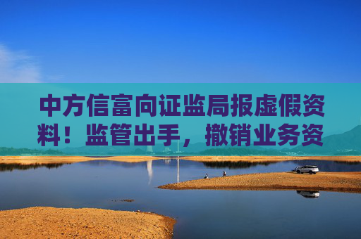 中方信富向证监局报虚假资料!监管出手,撤销业务资格!