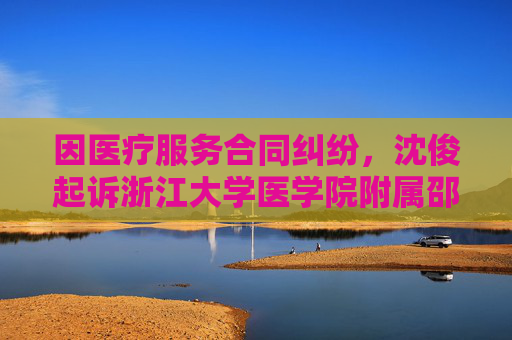 因医疗服务合同纠纷，沈俊起诉浙江大学医学院附属邵逸夫医院等