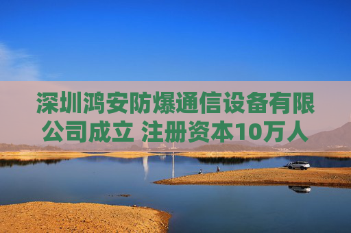 深圳鸿安防爆通信设备有限公司成立 注册资本10万人民币
