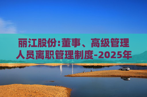 丽江股份:董事、高级管理人员离职管理制度-2025年11月