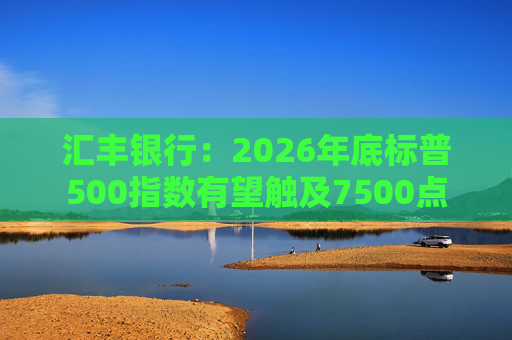 汇丰银行:2026年底标普500指数有望触及7500点 第1张 汇丰银行:2026年底标普500指数有望触及7500点 第1张