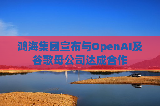 鸿海集团宣布与OpenAI及谷歌母公司达成合作