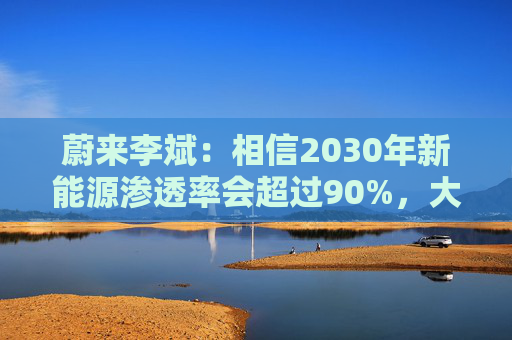 蔚来李斌:相信2030年新能源渗透率会超过90%,大趋势不可逆 第1张 蔚来李斌:相信2030年新能源渗透率会超过90%,大趋势不可逆 第1张