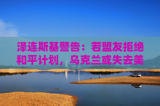 泽连斯基警告：若盟友拒绝和平计划，乌克兰或失去美国支持