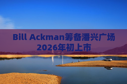 Bill Ackman筹备潘兴广场2026年初上市