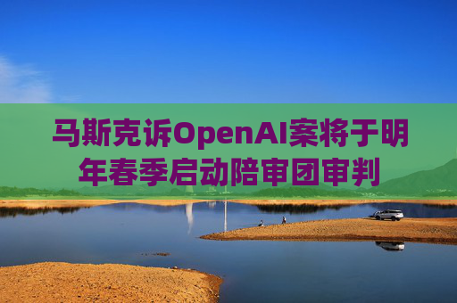 马斯克诉OpenAI案将于明年春季启动陪审团审判