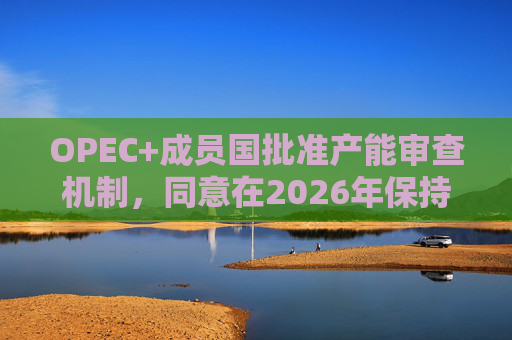 OPEC+成员国批准产能审查机制,同意在2026年保持集团整体石油产量不变