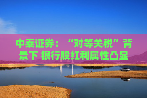 中泰证券:“对等关税”背景下 银行股红利属性凸显