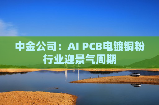 中金公司:AI PCB电镀铜粉行业迎景气周期