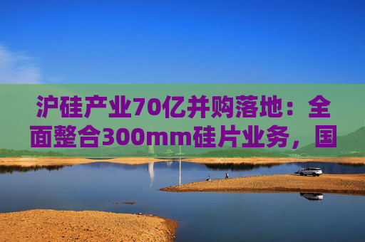 沪硅产业70亿并购落地：全面整合300mm硅片业务，国产替补加速突围  第1张