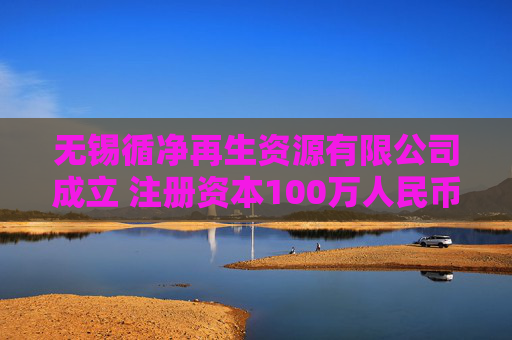 无锡循净再生资源有限公司成立 注册资本100万人民币