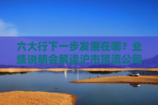 六大行下一步发展在哪?业绩说明会解读沪市顶流公司背后的“硬核”操作