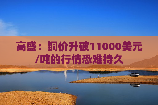 高盛:铜价升破11000美元/吨的行情恐难持久
