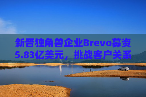 新晋独角兽企业Brevo募资5.83亿美元，挑战客户关系管理巨头