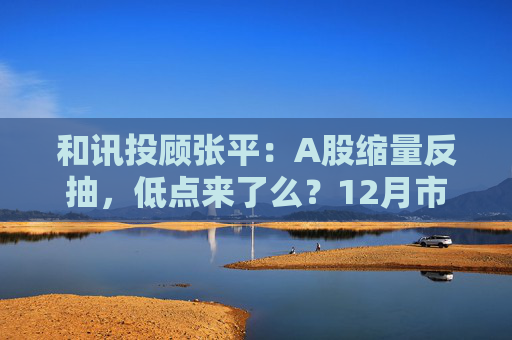 和讯投顾张平：A股缩量反抽，低点来了么？12月市场主线已切换