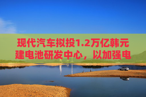 现代汽车拟投1.2万亿韩元建电池研发中心，以加强电动汽车业务
