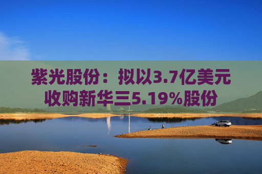 紫光股份:拟以3.7亿美元收购新华三5.19%股份