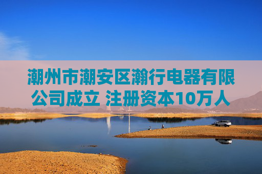 潮州市潮安区瀚行电器有限公司成立 注册资本10万人民币